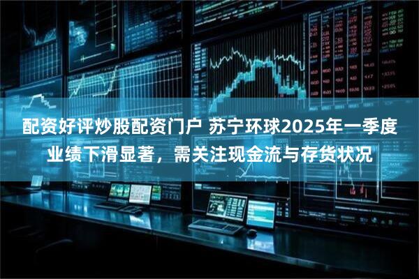 配资好评炒股配资门户 苏宁环球2025年一季度业绩下滑显著，需关注现金流与存货状况