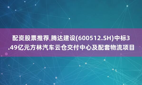 配资股票推荐 腾达建设(600512.SH)中标3.49亿元方林汽车云仓交付中心及配套物流项目