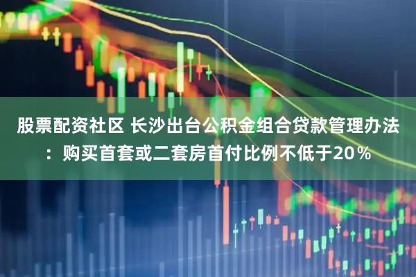 股票配资社区 长沙出台公积金组合贷款管理办法：购买首套或二套房首付比例不低于20％