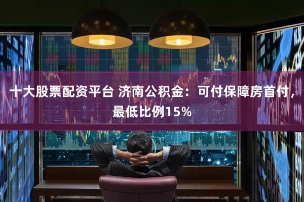 十大股票配资平台 济南公积金：可付保障房首付，最低比例15%
