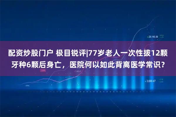 配资炒股门户 极目锐评|77岁老人一次性拔12颗牙种6颗后身亡，医院何以如此背离医学常识？
