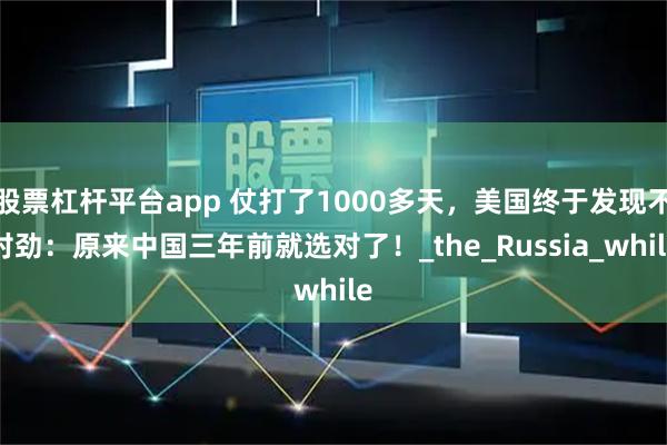 股票杠杆平台app 仗打了1000多天，美国终于发现不对劲：原来中国三年前就选对了！_the_Russia_while