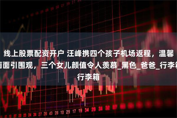 线上股票配资开户 汪峰携四个孩子机场返程，温馨画面引围观，三个女儿颜值令人羡慕_黑色_爸爸_行李箱