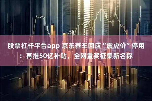股票杠杆平台app 京东养车回应“震虎价”停用：再推50亿补贴，全网重奖征集新名称