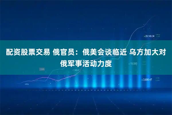 配资股票交易 俄官员：俄美会谈临近 乌方加大对俄军事活动力度