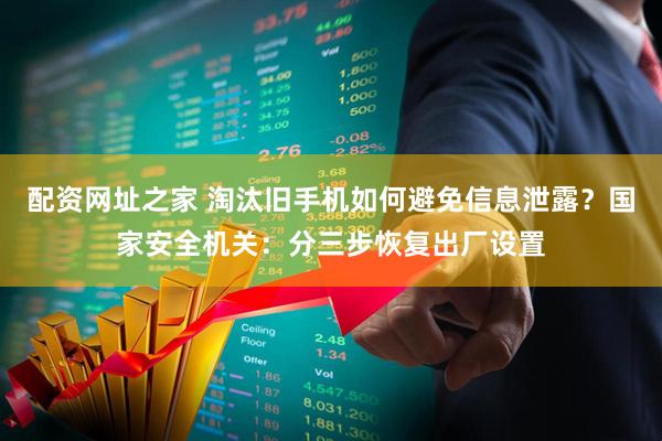 配资网址之家 淘汰旧手机如何避免信息泄露？国家安全机关：分三步恢复出厂设置