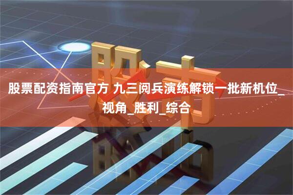 股票配资指南官方 九三阅兵演练解锁一批新机位_视角_胜利_综合