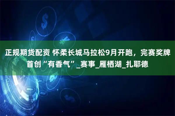 正规期货配资 怀柔长城马拉松9月开跑，完赛奖牌首创“有香气”_赛事_雁栖湖_扎耶德