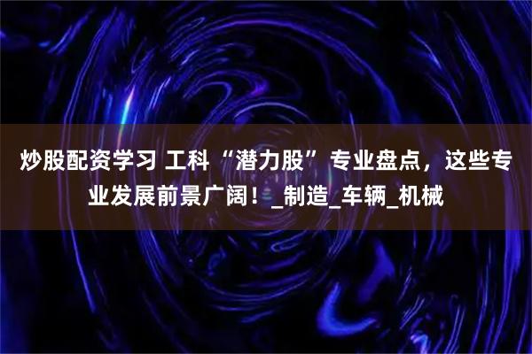 炒股配资学习 工科 “潜力股” 专业盘点，这些专业发展前景广阔！_制造_车辆_机械
