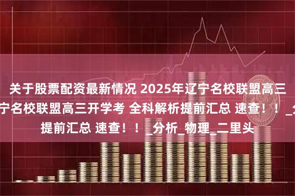 关于股票配资最新情况 2025年辽宁名校联盟高三开学考9月4日 辽宁名校联盟高三开学考 全科解析提前汇总 速查！！_分析_物理_二里头