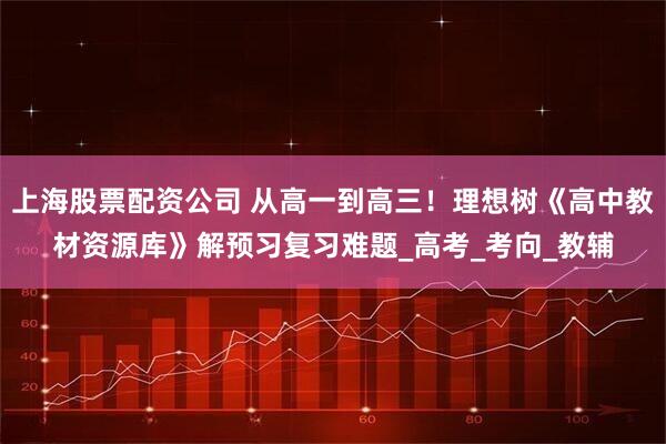上海股票配资公司 从高一到高三！理想树《高中教材资源库》解预习复习难题_高考_考向_教辅