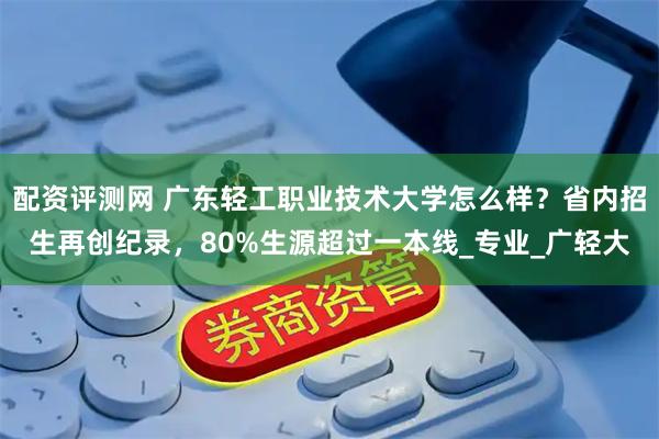配资评测网 广东轻工职业技术大学怎么样？省内招生再创纪录，80%生源超过一本线_专业_广轻大