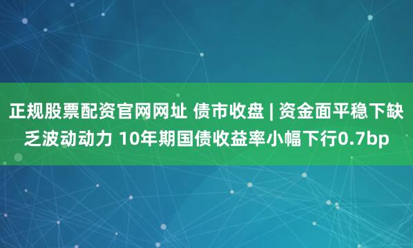 正规股票配资官网网址 债市收盘 | 资金面平稳下缺乏波动动力 10年期国债收益率小幅下行0.7bp