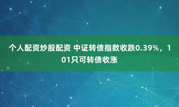 个人配资炒股配资 中证转债指数收跌0.39%，101只可转债收涨